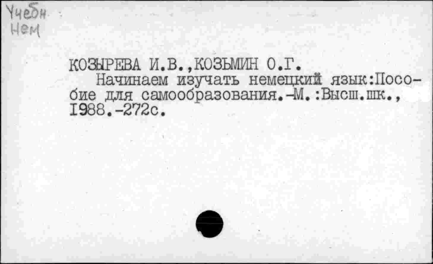 ﻿^ч^н
КОЗЫРЕВА И.В.,КОЗЬМИН О.Г.
Начинаем изучать немецкий язык:Посо-бие для самообразования.-М.:Высш.шк., 1988.-272с.